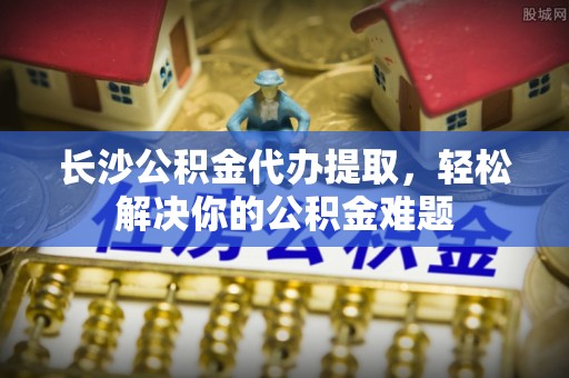 都兰长沙公积金代办提取，轻松解决你的公积金难题