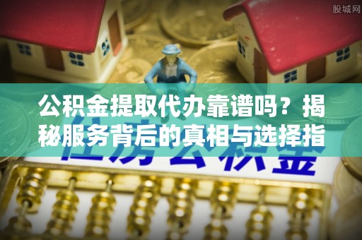 都兰公积金提取代办靠谱吗？揭秘服务背后的真相与选择指南