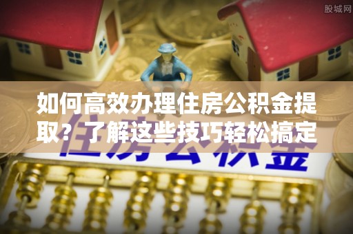 都兰如何高效办理住房公积金提取？了解这些技巧轻松搞定
