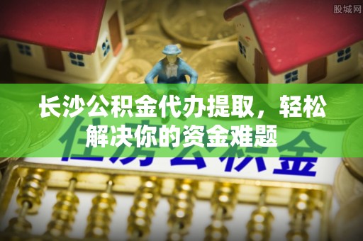 都兰长沙公积金代办提取，轻松解决你的资金难题