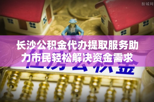 都兰长沙公积金代办提取服务助力市民轻松解决资金需求