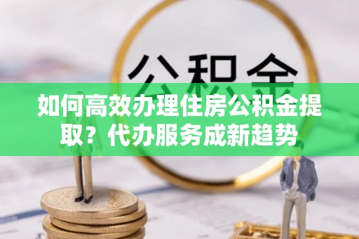 都兰如何高效办理住房公积金提取？代办服务成新趋势