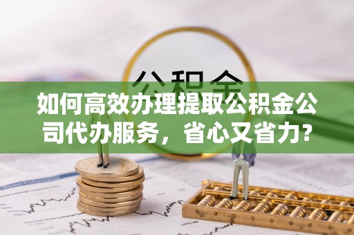 都兰如何高效办理提取公积金公司代办服务，省心又省力？