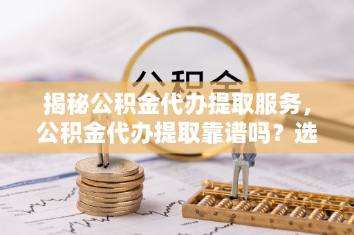 都兰揭秘公积金代办提取服务，公积金代办提取靠谱吗？选择需谨慎