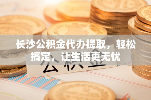 都兰长沙公积金代办提取，轻松搞定，让生活更无忧