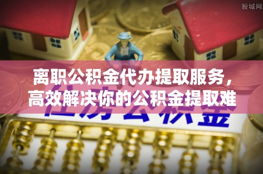 都兰离职公积金代办提取服务，高效解决你的公积金提取难题