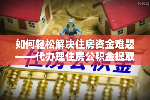 都兰如何轻松解决住房资金难题——代办理住房公积金提取服务详解