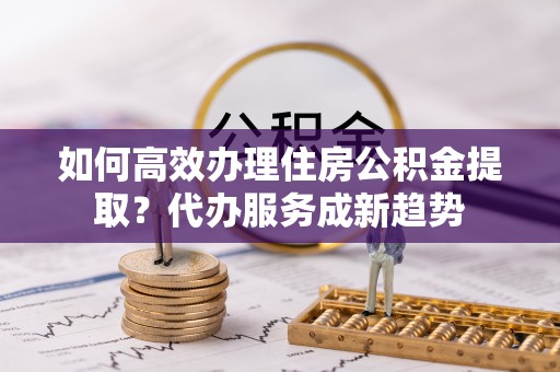 都兰如何高效办理住房公积金提取？代办服务成新趋势