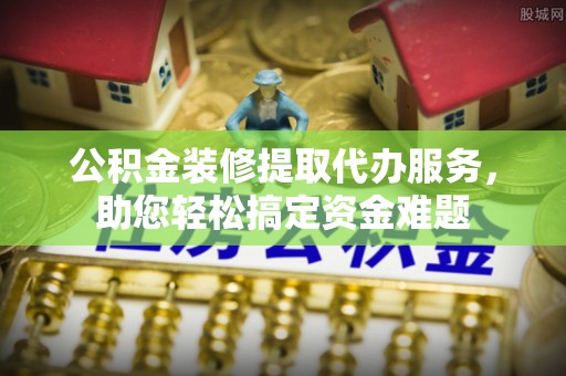 都兰公积金装修提取代办服务，助您轻松搞定资金难题