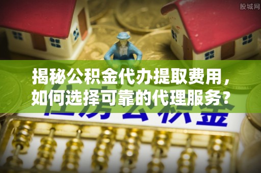 都兰揭秘公积金代办提取费用，如何选择可靠的代理服务？