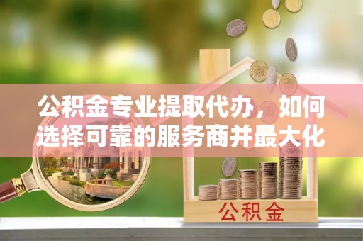 都兰公积金专业提取代办，如何选择可靠的服务商并最大化你的资金收益