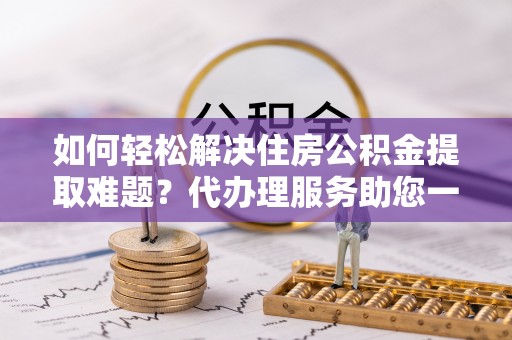 都兰如何轻松解决住房公积金提取难题？代办理服务助您一臂之力